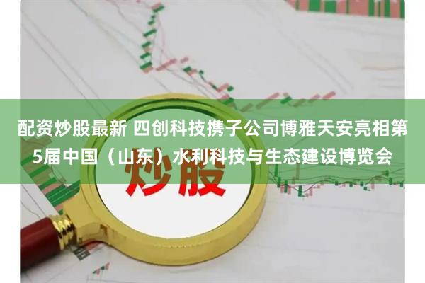 配资炒股最新 四创科技携子公司博雅天安亮相第5届中国（山东）水利科技与生态建设博览会