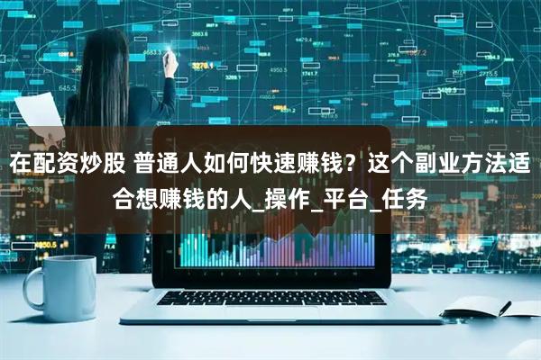 在配资炒股 普通人如何快速赚钱？这个副业方法适合想赚钱的人_操作_平台_任务