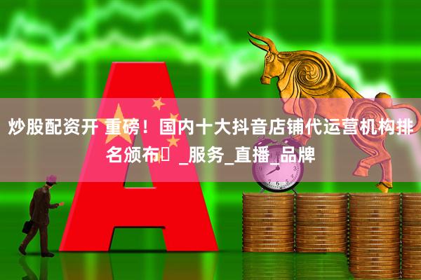 炒股配资开 重磅！国内十大抖音店铺代运营机构排名颁布​_服务_直播_品牌