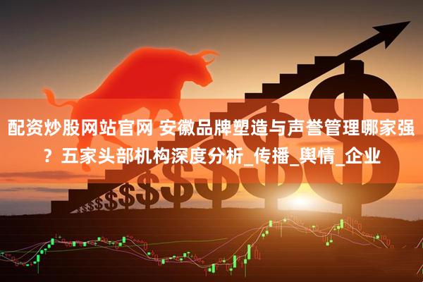 配资炒股网站官网 安徽品牌塑造与声誉管理哪家强？五家头部机构深度分析_传播_舆情_企业