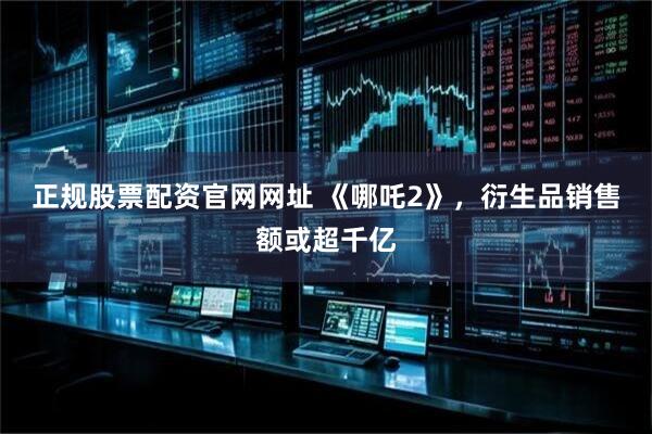 正规股票配资官网网址 《哪吒2》，衍生品销售额或超千亿
