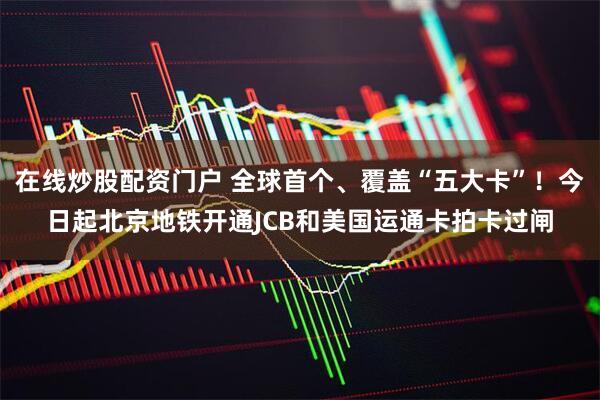 在线炒股配资门户 全球首个、覆盖“五大卡”！今日起北京地铁开通JCB和美国运通卡拍卡过闸