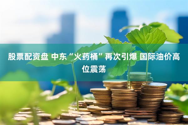 股票配资盘 中东“火药桶”再次引爆 国际油价高位震荡