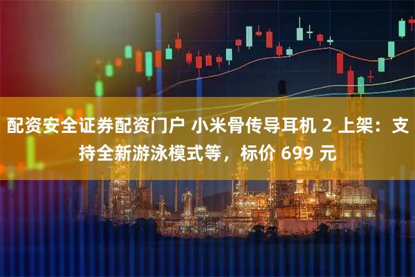 配资安全证券配资门户 小米骨传导耳机 2 上架：支持全新游泳模式等，标价 699 元