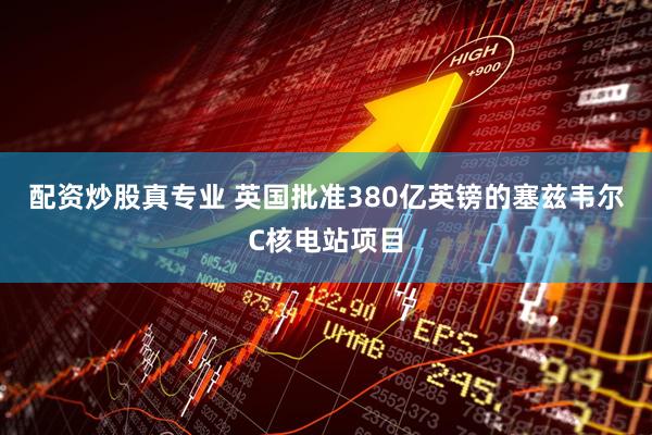 配资炒股真专业 英国批准380亿英镑的塞兹韦尔C核电站项目