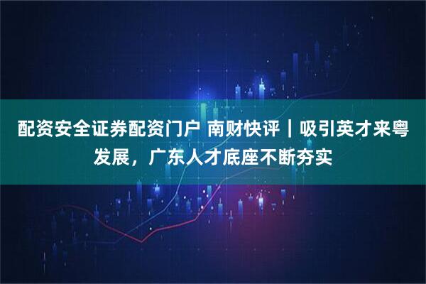 配资安全证券配资门户 南财快评｜吸引英才来粤发展，广东人才底座不断夯实