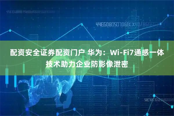 配资安全证券配资门户 华为：Wi-Fi7通感一体技术助力企业防影像泄密