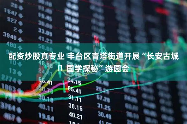 配资炒股真专业 丰台区青塔街道开展“长安古城・国学探秘”游园会