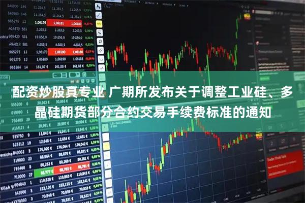 配资炒股真专业 广期所发布关于调整工业硅、多晶硅期货部分合约交易手续费标准的通知