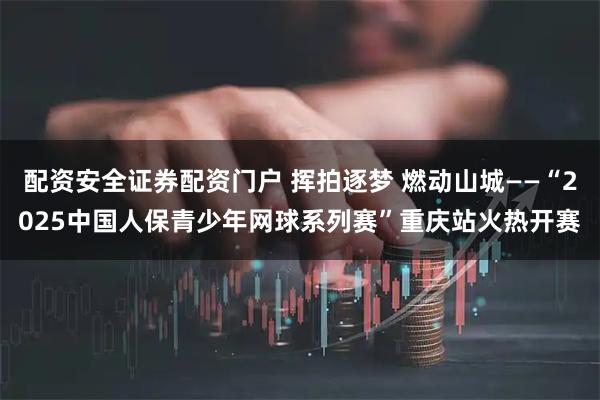 配资安全证券配资门户 挥拍逐梦 燃动山城——“2025中国人保青少年网球系列赛”重庆站火热开赛