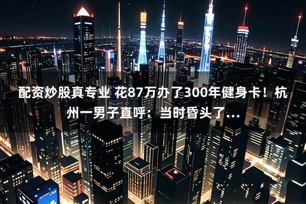 配资炒股真专业 花87万办了300年健身卡！杭州一男子直呼：当时昏头了…