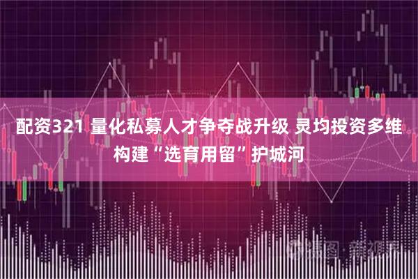 配资321 量化私募人才争夺战升级 灵均投资多维构建“选育用留”护城河