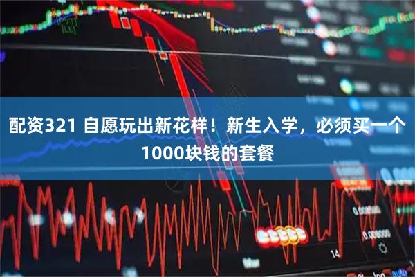 配资321 自愿玩出新花样！新生入学，必须买一个1000块钱的套餐