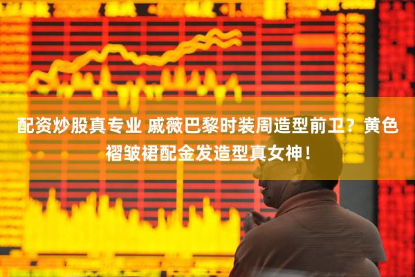 配资炒股真专业 戚薇巴黎时装周造型前卫？黄色褶皱裙配金发造型真女神！