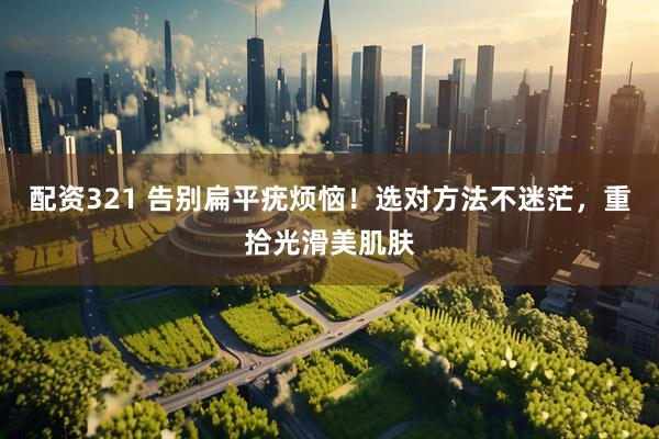 配资321 告别扁平疣烦恼！选对方法不迷茫，重拾光滑美肌肤