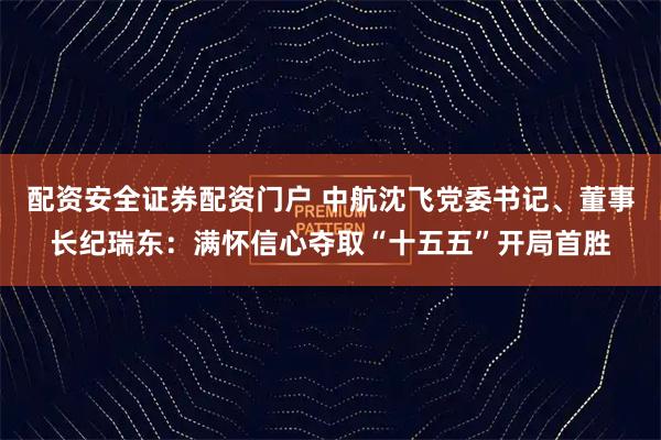 配资安全证券配资门户 中航沈飞党委书记、董事长纪瑞东：满怀信心夺取“十五五”开局首胜