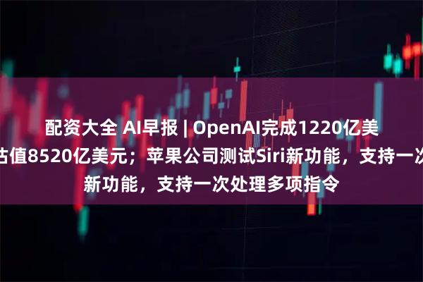 配资大全 AI早报 | OpenAI完成1220亿美元融资，投后估值8520亿美元；苹果公司测试Siri新功能，支持一次处理多项指令