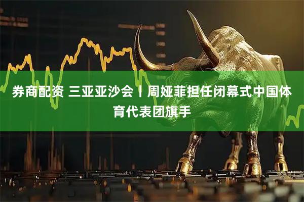券商配资 三亚亚沙会丨周娅菲担任闭幕式中国体育代表团旗手