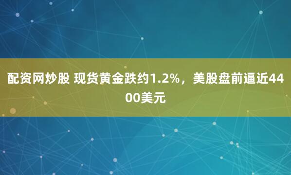 配资网炒股 现货黄金跌约1.2%，美股盘前逼近4400美元