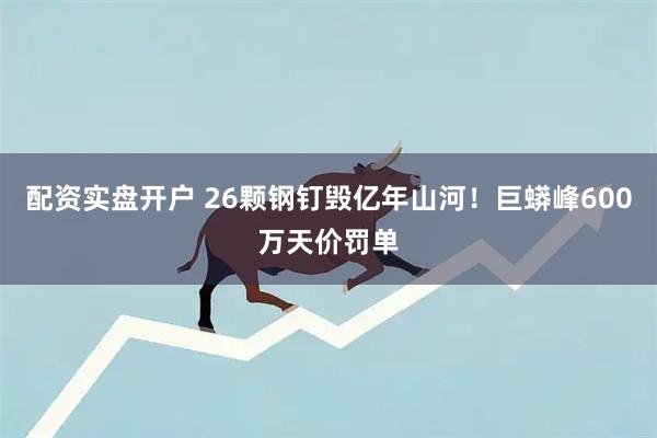 配资实盘开户 26颗钢钉毁亿年山河！巨蟒峰600万天价罚单