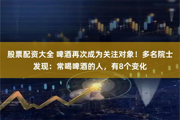 股票配资大全 啤酒再次成为关注对象！多名院士发现：常喝啤酒的人，有8个变化