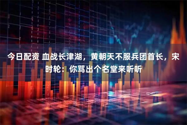 今日配资 血战长津湖，黄朝天不服兵团首长，宋时轮：你骂出个名堂来听听