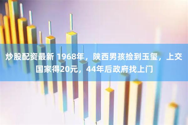 炒股配资最新 1968年，陕西男孩捡到玉玺，上交国家得20元，44年后政府找上门