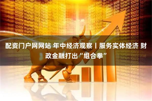 配资门户网网站 年中经济观察丨服务实体经济 财政金融打出“组合拳”