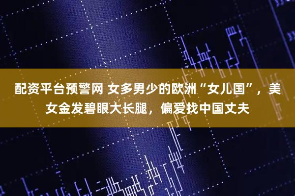配资平台预警网 女多男少的欧洲“女儿国”，美女金发碧眼大长腿，偏爱找中国丈夫