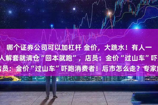 哪个证券公司可以加杠杆 金价，大跳水！有人一次性变现5万多元，有人解套就清仓“回本就跑”，店员：金价“过山车”吓跑消费者！后市怎么走？专家解读