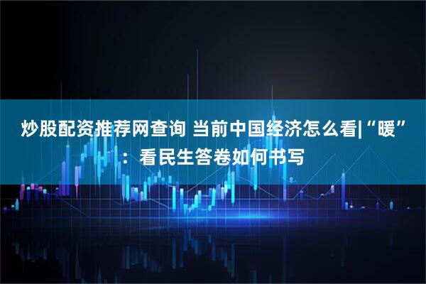炒股配资推荐网查询 当前中国经济怎么看|“暖”：看民生答卷如何书写