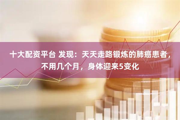 十大配资平台 发现：天天走路锻炼的肺癌患者，不用几个月，身体迎来5变化