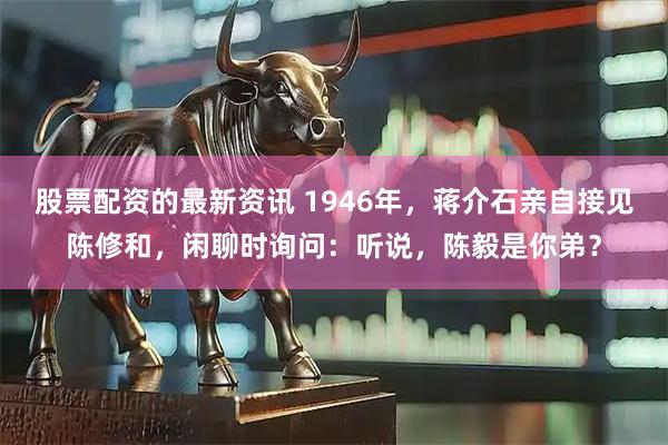 股票配资的最新资讯 1946年，蒋介石亲自接见陈修和，闲聊时询问：听说，陈毅是你弟？