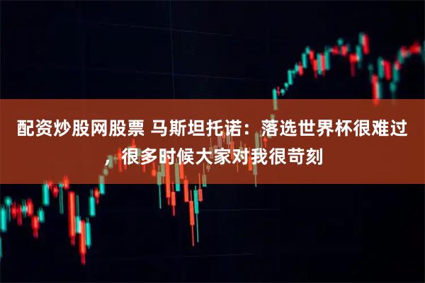 配资炒股网股票 马斯坦托诺：落选世界杯很难过，很多时候大家对我很苛刻